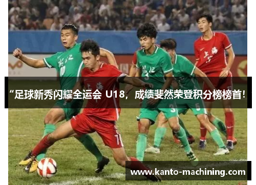 “足球新秀闪耀全运会 U18，成绩斐然荣登积分榜榜首！”